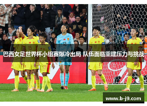 巴西女足世界杯小组赛爆冷出局 队伍面临重建压力与挑战
