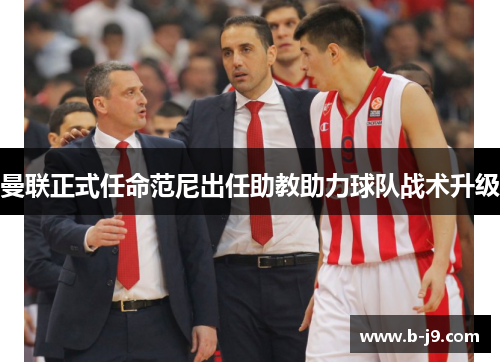 曼联正式任命范尼出任助教助力球队战术升级