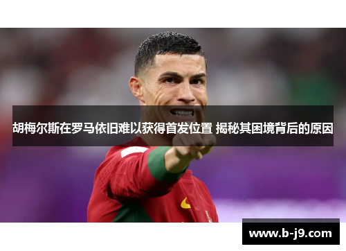 胡梅尔斯在罗马依旧难以获得首发位置 揭秘其困境背后的原因