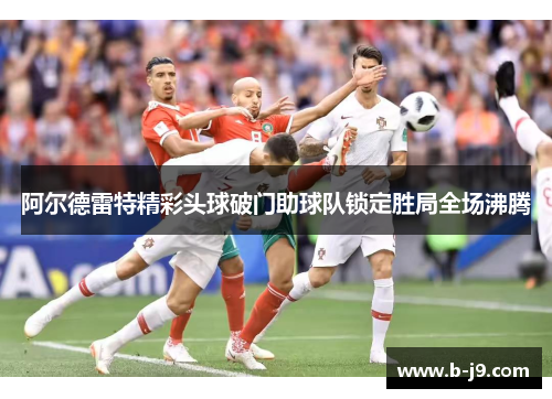 阿尔德雷特精彩头球破门助球队锁定胜局全场沸腾