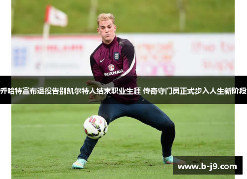 乔哈特宣布退役告别凯尔特人结束职业生涯 传奇守门员正式步入人生新阶段
