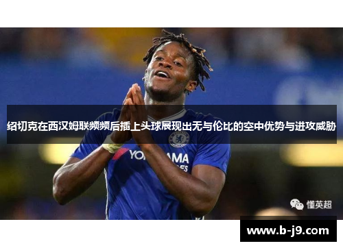 绍切克在西汉姆联频频后插上头球展现出无与伦比的空中优势与进攻威胁