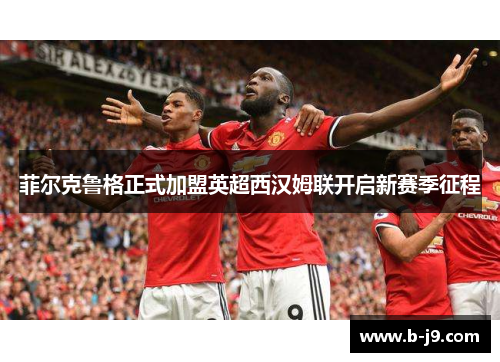菲尔克鲁格正式加盟英超西汉姆联开启新赛季征程